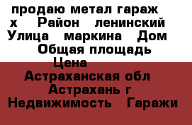 продаю метал.гараж 5.5х3 › Район ­ ленинский › Улица ­ маркина › Дом ­ 108 › Общая площадь ­ 16 › Цена ­ 20 000 - Астраханская обл., Астрахань г. Недвижимость » Гаражи   